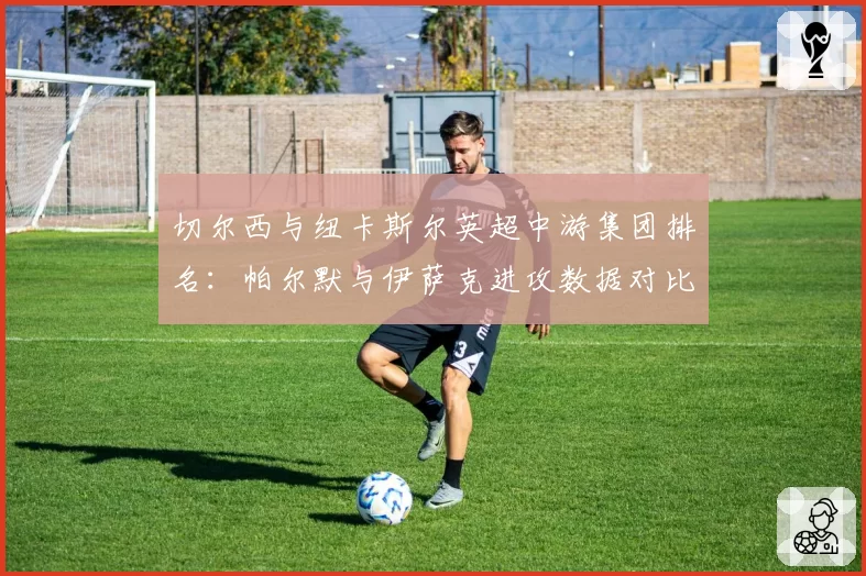 切尔西与纽卡斯尔英超中游集团排名：帕尔默与伊萨克进攻数据对比，谁更高效？