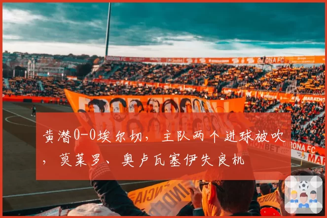 黄潜0-0埃尔切，主队两个进球被吹，莫莱罗、奥卢瓦塞伊失良机