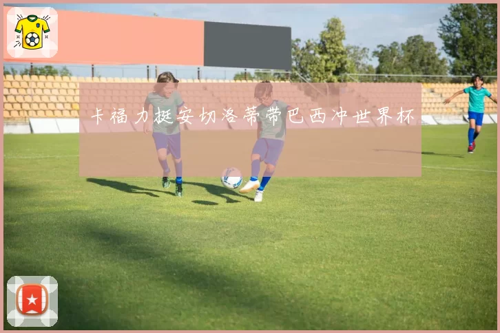卡福力挺安切洛蒂带巴西冲世界杯