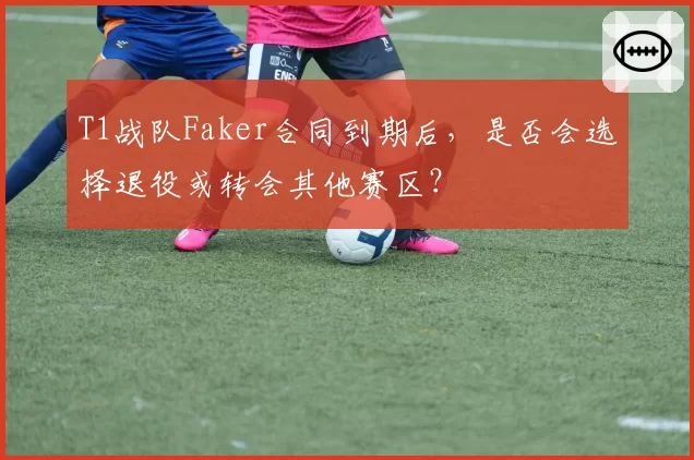 T1战队Faker合同到期后，是否会选择退役或转会其他赛区？