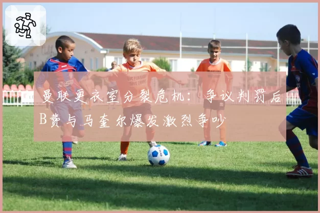 曼联更衣室分裂危机：争议判罚后B费与马奎尔爆发激烈争吵