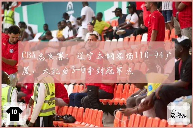 CBA总决赛：辽宁本钢客场110-94广厦，大比分3-0拿到冠军点