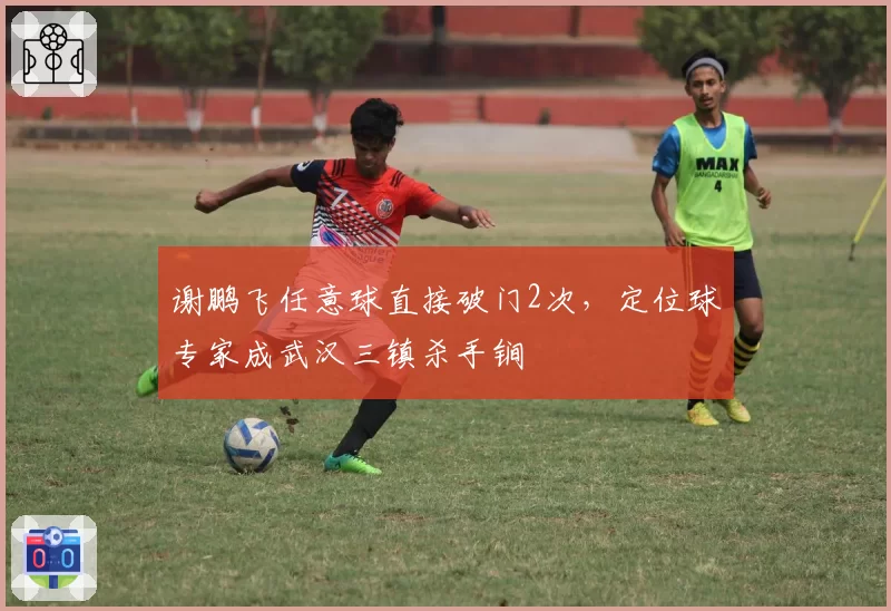 谢鹏飞任意球直接破门2次，定位球专家成武汉三镇杀手锏