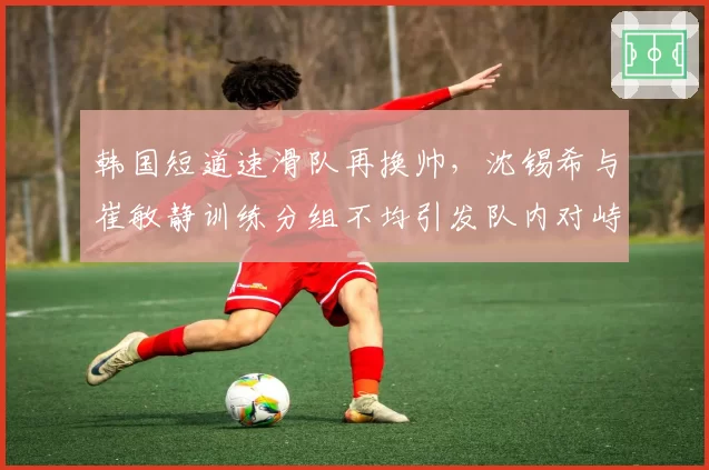 韩国短道速滑队再换帅，沈锡希与崔敏静训练分组不均引发队内对峙