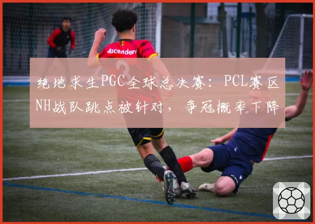 绝地求生PGC全球总决赛：PCL赛区NH战队跳点被针对，争冠概率下降
