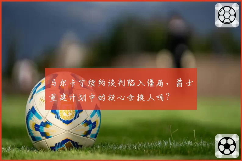 马尔卡宁续约谈判陷入僵局,爵士重建计划中的核心会换人吗?