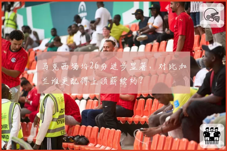 马克西场均26分进步显著,对比加兰谁更配得上顶薪续约?