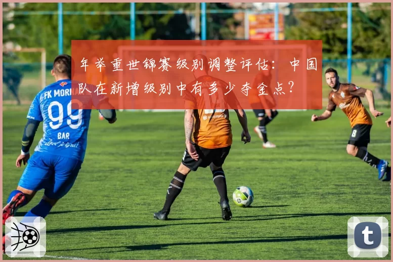 年举重世锦赛级别调整评估：中国队在新增级别中有多少夺金点？